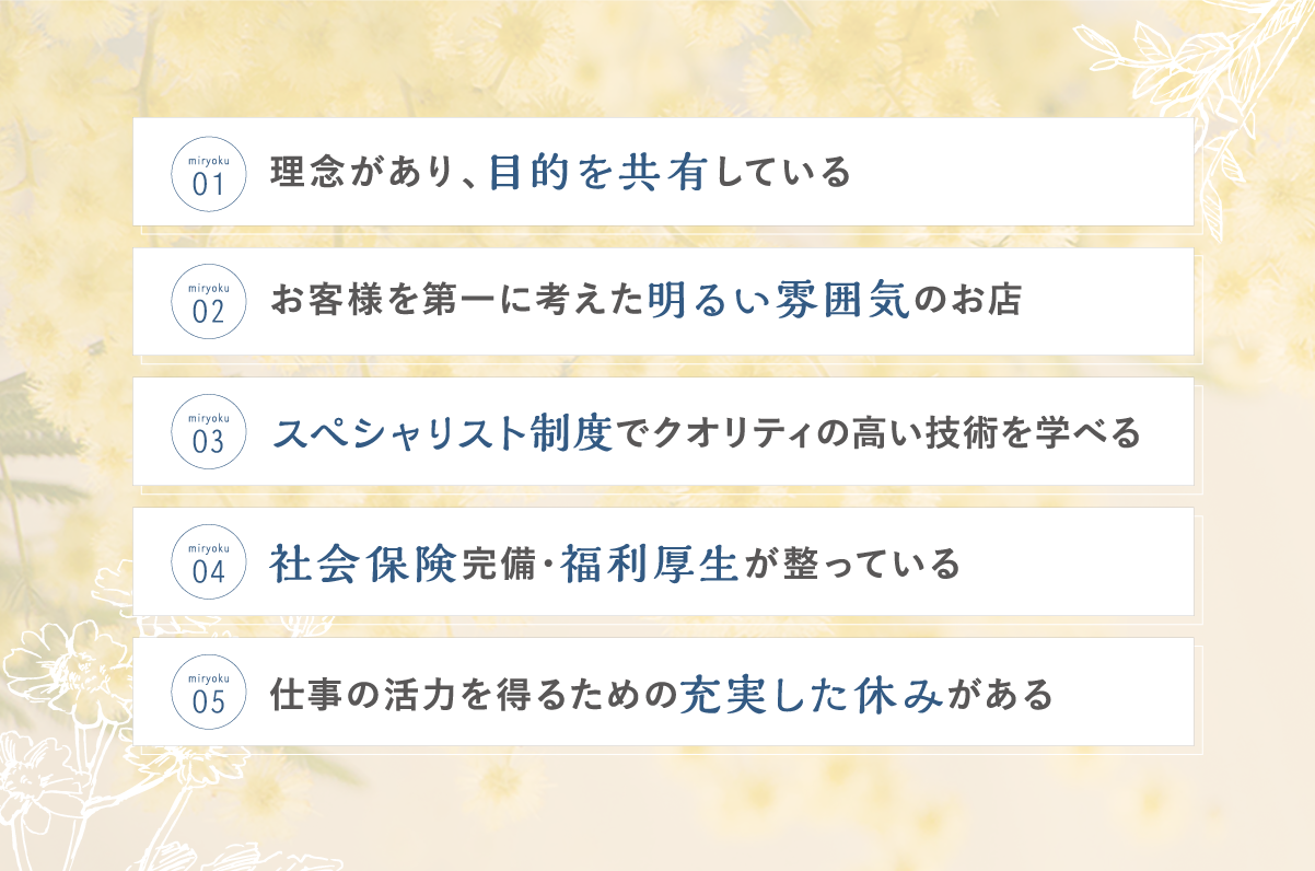 理念があり目的を共有している お客様を第一に考えた明るい雰囲気のお店 スペシャリスト制度でクオリティの高い技術を学べる 社会保険完備・福利厚生が整っている 仕事の活力を得るための充実した休みがある