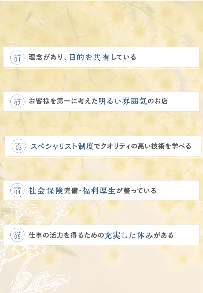 理念があり目的を共有している お客様を第一に考えた明るい雰囲気のお店 スペシャリスト制度でクオリティの高い技術を学べる 社会保険完備・福利厚生が整っている 仕事の活力を得るための充実した休みがある
